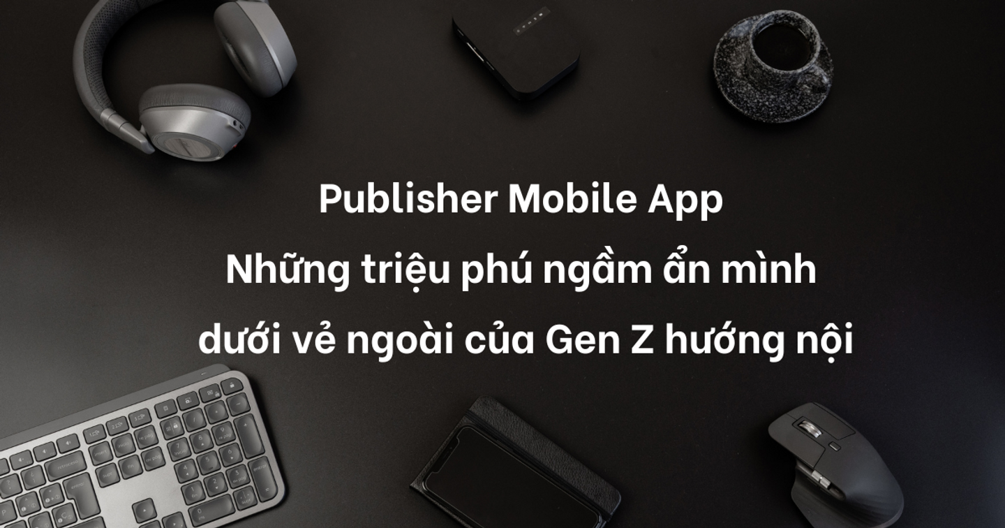 Publisher Mobile App - Những triệu phú ngầm ẩn mình dưới vẻ ngoài của Gen Z hướng nội